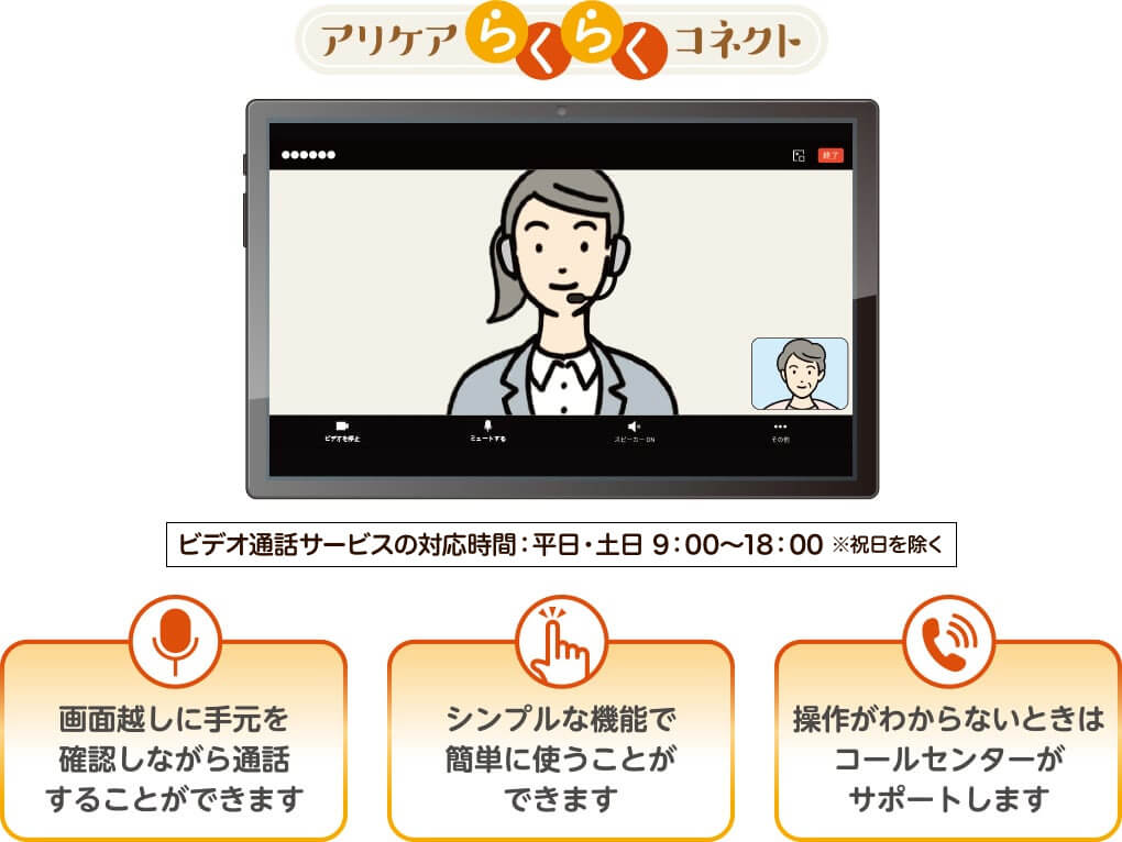アリケア らくらくコネクト ビデオ通話サービスの対応時間:平日・土日9:00~18:00 ※祝日を除く 画面越しに手元を確認しながら通話をすることができます/シンプルな機能で簡単に使うことが出来ます/操作がわからないときはコールセンターがサポートします
